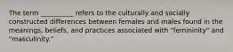 The term __________ refers to the culturally and socially constructed differences between females and males found in the meanings, beliefs, and practices associated with "femininity" and "masculinity."