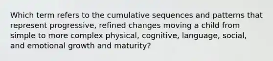 Which term refers to the cumulative sequences and patterns that represent progressive, refined changes moving a child from simple to more complex physical, cognitive, language, social, and emotional growth and maturity?