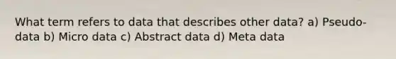 What term refers to data that describes other data? a) Pseudo-data b) Micro data c) Abstract data d) Meta data