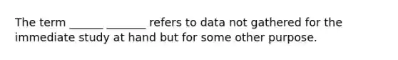 The term ______ _______ refers to data not gathered for the immediate study at hand but for some other purpose.