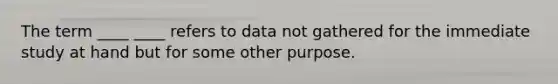 The term ____ ____ refers to data not gathered for the immediate study at hand but for some other purpose.