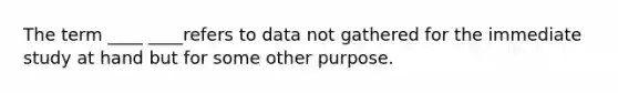 The term ____ ____refers to data not gathered for the immediate study at hand but for some other purpose.