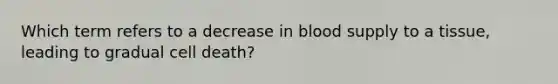 Which term refers to a decrease in blood supply to a tissue, leading to gradual cell death?