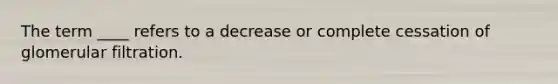 The term ____ refers to a decrease or complete cessation of glomerular filtration.