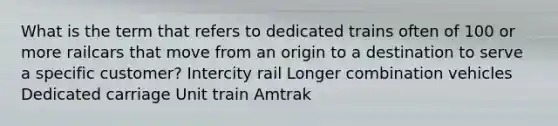 What is the term that refers to dedicated trains often of 100 or more railcars that move from an origin to a destination to serve a specific customer? Intercity rail Longer combination vehicles Dedicated carriage Unit train Amtrak