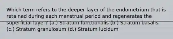 Which term refers to the deeper layer of the endometrium that is retained during each menstrual period and regenerates the superficial layer? (a.) Stratum functionalis (b.) Stratum basalis (c.) Stratum granulosum (d.) Stratum lucidum