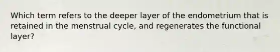 Which term refers to the deeper layer of the endometrium that is retained in the menstrual cycle, and regenerates the functional layer?