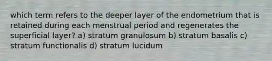 which term refers to the deeper layer of the endometrium that is retained during each menstrual period and regenerates the superficial layer? a) stratum granulosum b) stratum basalis c) stratum functionalis d) stratum lucidum