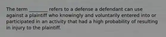 The term ________ refers to a defense a defendant can use against a plaintiff who knowingly and voluntarily entered into or participated in an activity that had a high probability of resulting in injury to the plaintiff.