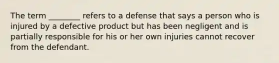 The term ________ refers to a defense that says a person who is injured by a defective product but has been negligent and is partially responsible for his or her own injuries cannot recover from the defendant.