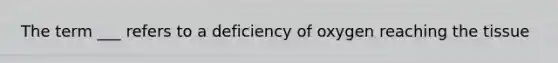 The term ___ refers to a deficiency of oxygen reaching the tissue