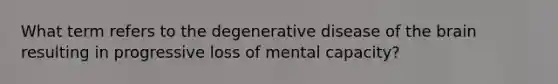 What term refers to the degenerative disease of the brain resulting in progressive loss of mental capacity?