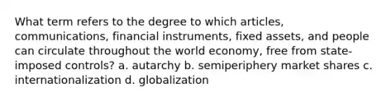 What term refers to the degree to which articles, communications, financial instruments, fixed assets, and people can circulate throughout the world economy, free from state-imposed controls? a. autarchy b. semiperiphery market shares c. internationalization d. globalization