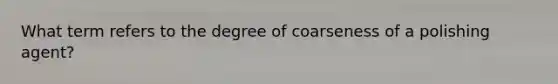 What term refers to the degree of coarseness of a polishing agent?