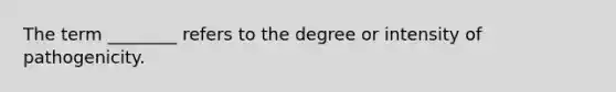 The term ________ refers to the degree or intensity of pathogenicity.