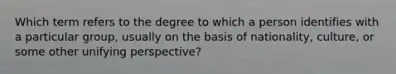 Which term refers to the degree to which a person identifies with a particular group, usually on the basis of nationality, culture, or some other unifying perspective?