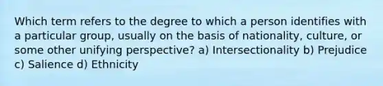 Which term refers to the degree to which a person identifies with a particular group, usually on the basis of nationality, culture, or some other unifying perspective? a) Intersectionality b) Prejudice c) Salience d) Ethnicity