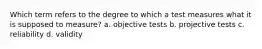 Which term refers to the degree to which a test measures what it is supposed to measure? a. objective tests b. projective tests c. reliability d. validity