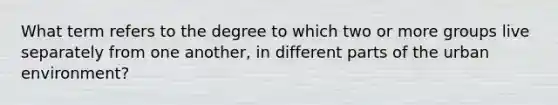 What term refers to the degree to which two or more groups live separately from one another, in different parts of the urban environment?