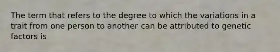 The term that refers to the degree to which the variations in a trait from one person to another can be attributed to genetic factors is