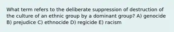 What term refers to the deliberate suppression of destruction of the culture of an ethnic group by a dominant group? A) genocide B) prejudice C) ethnocide D) regicide E) racism