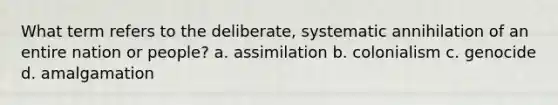 What term refers to the deliberate, systematic annihilation of an entire nation or people? a. assimilation b. colonialism c. genocide d. amalgamation