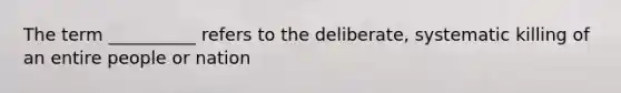 The term __________ refers to the deliberate, systematic killing of an entire people or nation
