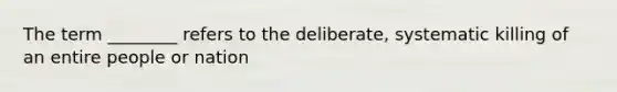 The term ________ refers to the deliberate, systematic killing of an entire people or nation