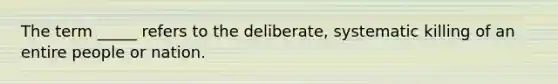 The term _____ refers to the deliberate, systematic killing of an entire people or nation.