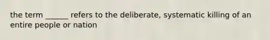 the term ______ refers to the deliberate, systematic killing of an entire people or nation