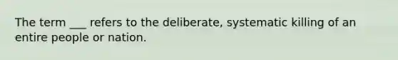 The term ___ refers to the deliberate, systematic killing of an entire people or nation.