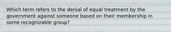 Which term refers to the denial of equal treatment by the government against someone based on their membership in some recognizable group?