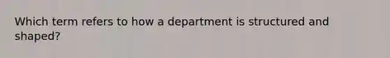 Which term refers to how a department is structured and shaped?