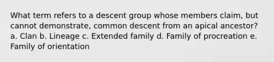 What term refers to a descent group whose members claim, but cannot demonstrate, common descent from an apical ancestor? a. Clan b. Lineage c. Extended family d. Family of procreation e. Family of orientation