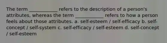 The term ____________ refers to the description of a person's attributes, whereas the term ____________ refers to how a person feels about those attributes. a. self-esteem / self-efficacy b. self-concept / self-system c. self-efficacy / self-esteem d. self-concept / self-esteem