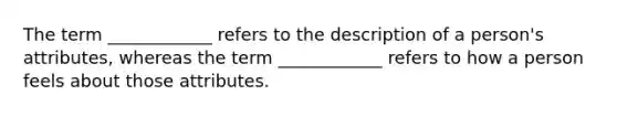 The term ____________ refers to the description of a person's attributes, whereas the term ____________ refers to how a person feels about those attributes.