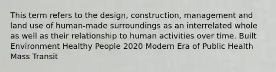 This term refers to the design, construction, management and land use of human-made surroundings as an interrelated whole as well as their relationship to human activities over time. Built Environment Healthy People 2020 Modern Era of Public Health Mass Transit