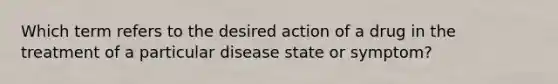 Which term refers to the desired action of a drug in the treatment of a particular disease state or symptom?