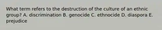 What term refers to the destruction of the culture of an ethnic group? A. discrimination B. genocide C. ethnocide D. diaspora E. prejudice