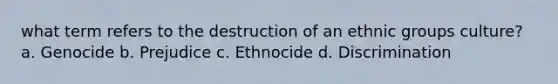 what term refers to the destruction of an ethnic groups culture? a. Genocide b. Prejudice c. Ethnocide d. Discrimination