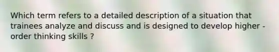 Which term refers to a detailed description of a situation that trainees analyze and discuss and is designed to develop higher - order thinking skills ?