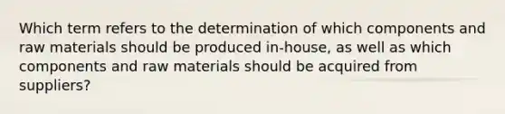 Which term refers to the determination of which components and raw materials should be produced in-house, as well as which components and raw materials should be acquired from suppliers?