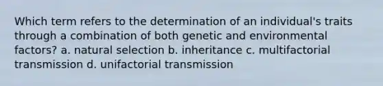 Which term refers to the determination of an individual's traits through a combination of both genetic and environmental factors? a. natural selection b. inheritance c. multifactorial transmission d. unifactorial transmission