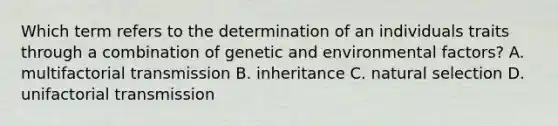 Which term refers to the determination of an individuals traits through a combination of genetic and environmental factors? A. multifactorial transmission B. inheritance C. natural selection D. unifactorial transmission