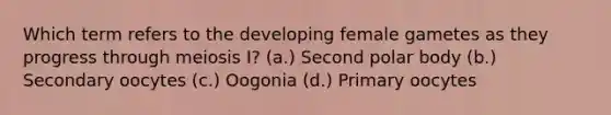 Which term refers to the developing female gametes as they progress through meiosis I? (a.) Second polar body (b.) Secondary oocytes (c.) Oogonia (d.) Primary oocytes