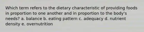 Which term refers to the dietary characteristic of providing foods in proportion to one another and in proportion to the body's needs? a. balance b. eating pattern c. adequacy d. nutrient density e. overnutrition