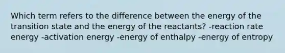 Which term refers to the difference between the energy of the transition state and the energy of the reactants? -reaction rate energy -activation energy -energy of enthalpy -energy of entropy