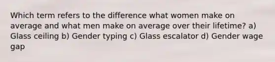 Which term refers to the difference what women make on average and what men make on average over their lifetime? a) Glass ceiling b) Gender typing c) Glass escalator d) Gender wage gap