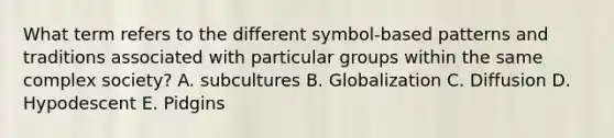 What term refers to the different symbol-based patterns and traditions associated with particular groups within the same complex society? A. subcultures B. Globalization C. Diffusion D. Hypodescent E. Pidgins