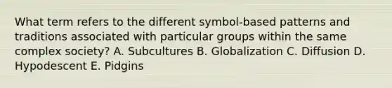 What term refers to the different symbol-based patterns and traditions associated with particular groups within the same complex society? A. Subcultures B. Globalization C. Diffusion D. Hypodescent E. Pidgins